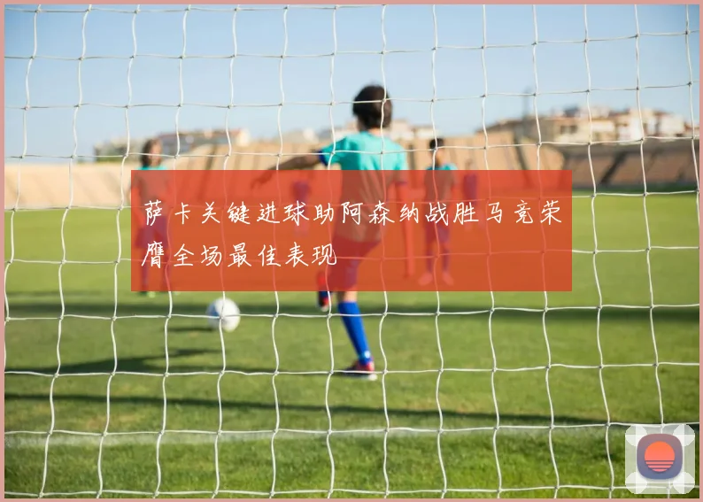 萨卡关键进球助阿森纳战胜马竞荣膺全场最佳表现