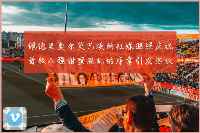 佩德里奥尔莫巴埃纳社媒晒照庆祝晋级八强甜蜜混乱的序章引发热议
