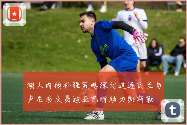 湖人内线补强策略探讨追逐瓦兰与卢尼或交易迪亚巴特助力凯斯勒
