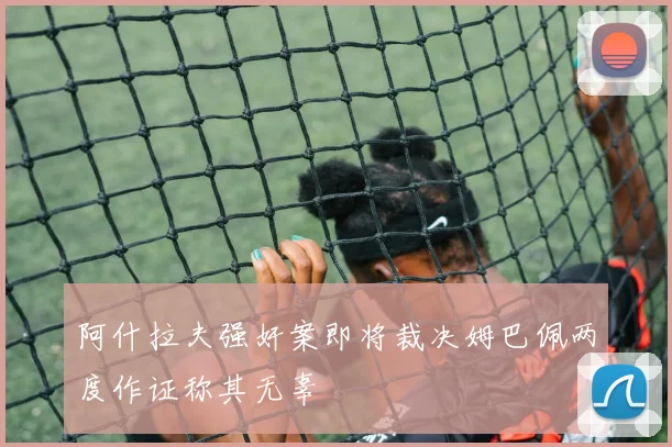阿什拉夫强奸案即将裁决姆巴佩两度作证称其无辜