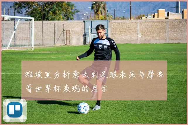 维埃里分析意大利足球未来与摩洛哥世界杯表现的启示