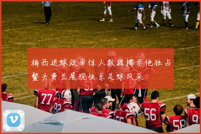 梅西进球效率惊人数据揭示他独占鳌头费兰展现快乐足球风采