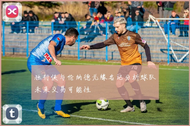 独行侠与伦纳德无缘名记分析球队未来交易可能性