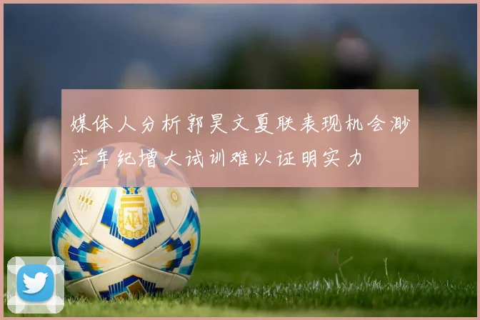 媒体人分析郭昊文夏联表现机会渺茫年纪增大试训难以证明实力