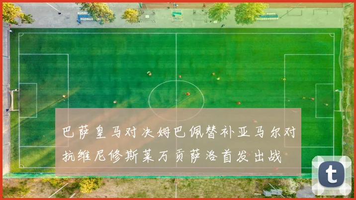 巴萨皇马对决姆巴佩替补亚马尔对抗维尼修斯莱万贡萨洛首发出战