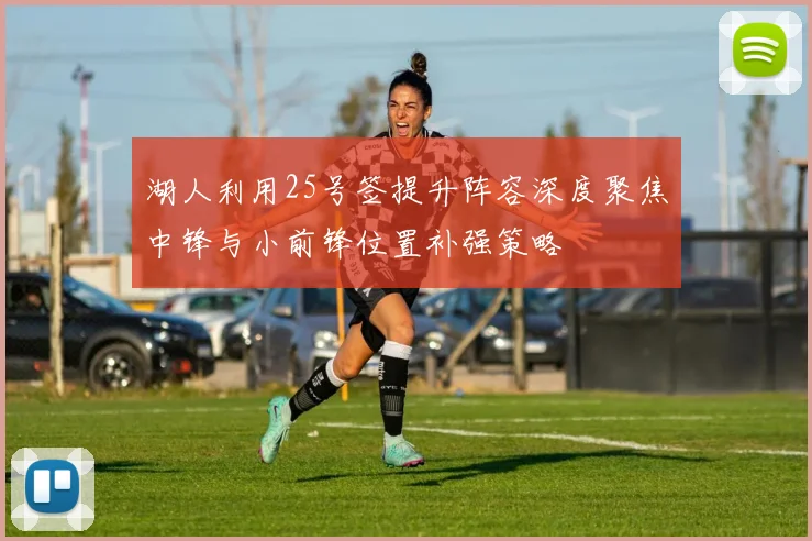 湖人利用25号签提升阵容深度聚焦中锋与小前锋位置补强策略