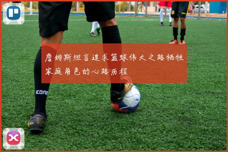 詹姆斯坦言追求篮球伟大之路牺牲家庭角色的心路历程