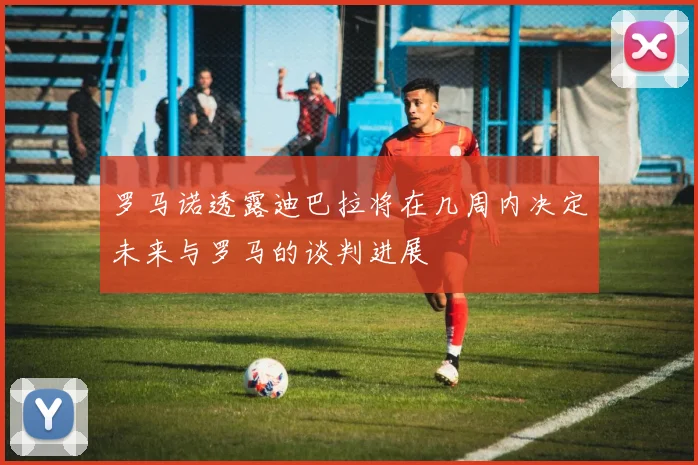 罗马诺透露迪巴拉将在几周内决定未来与罗马的谈判进展