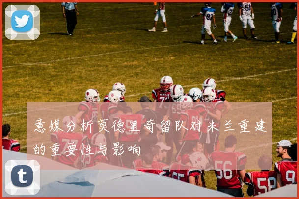 意媒分析莫德里奇留队对米兰重建的重要性与影响